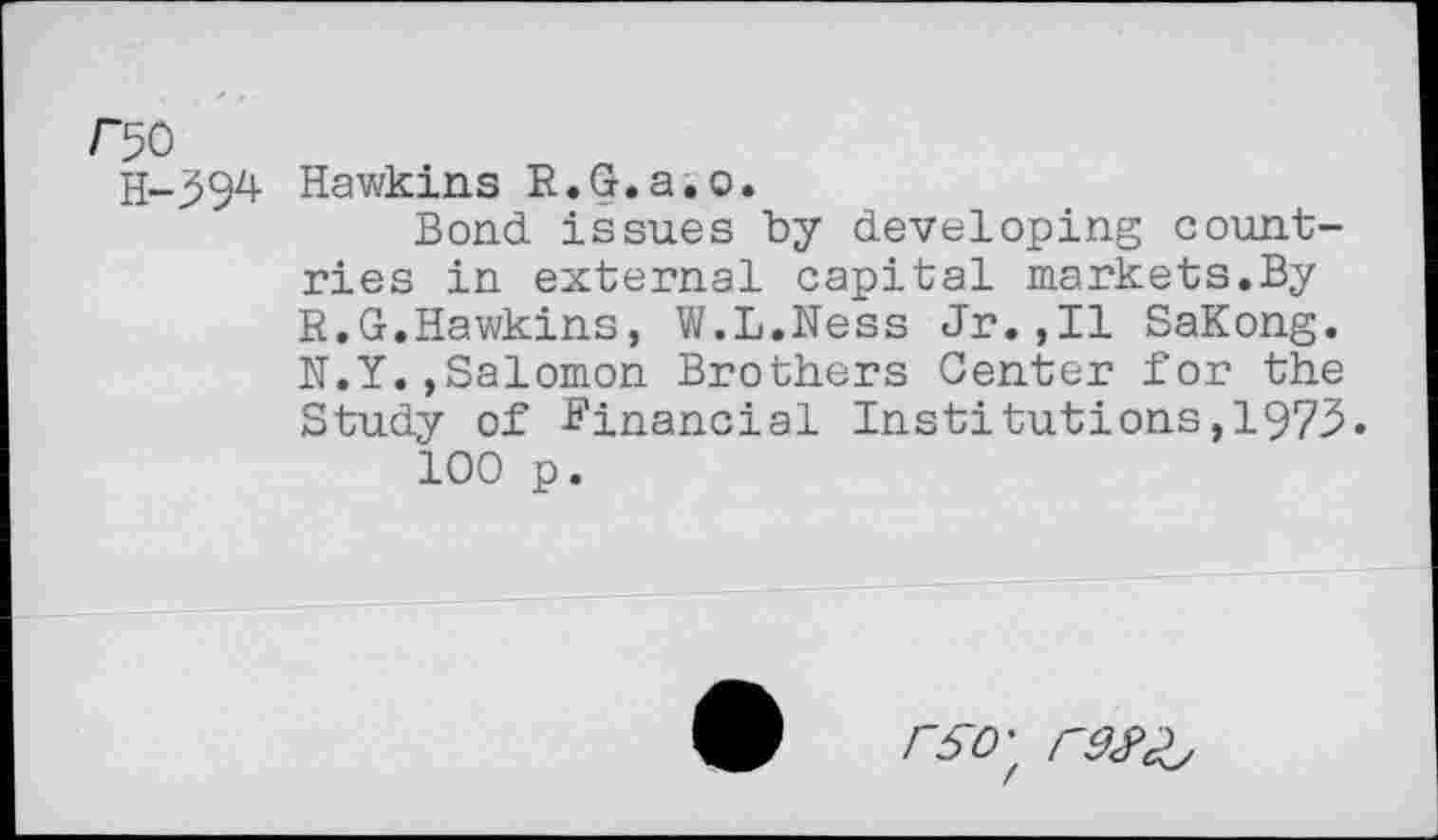 ﻿H-394 Hawkins R.G.a.o.
Bond issues by developing countries in external capital markets.By R.G.Hawkins, W.L.Ness Jr.,Il SaKong. N.Y.,Salomon Brothers Center for the Study of -Financial Institutions, 1973.
100 p.
rSO'f r9S><^